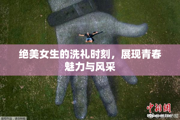 绝美女生的洗礼时刻，展现青春魅力与风采