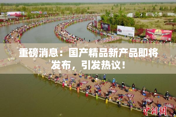 重磅消息：国产精品新产品即将发布，引发热议！