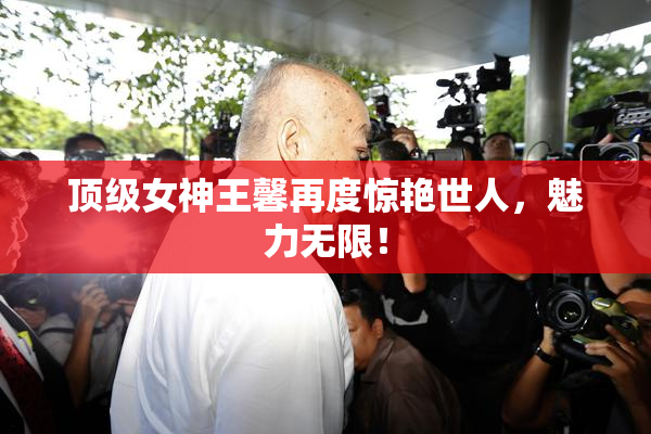 顶级女神王馨再度惊艳世人，魅力无限！