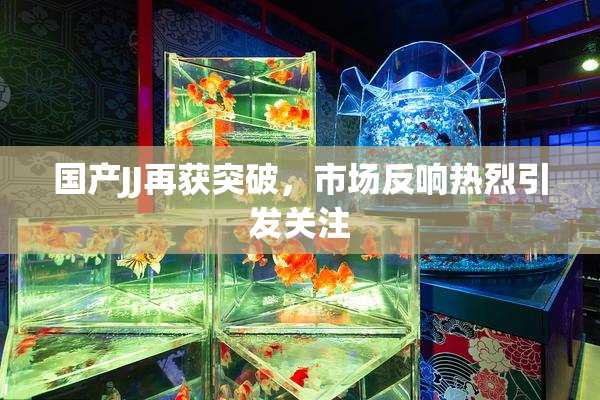 国产JJ再获突破，市场反响热烈引发关注