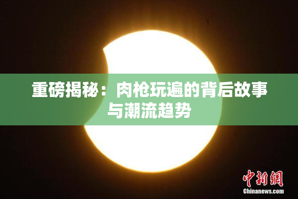 重磅揭秘：肉枪玩遍的背后故事与潮流趋势