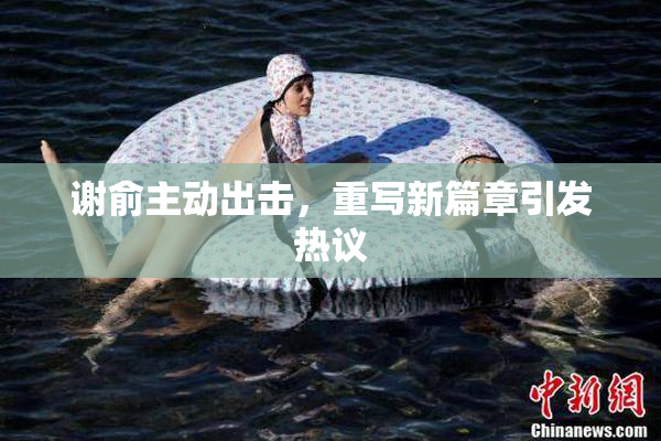谢俞主动出击，重写新篇章引发热议