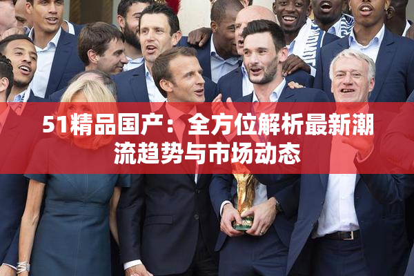 51精品国产：全方位解析最新潮流趋势与市场动态