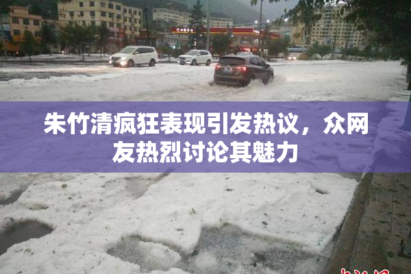 朱竹清疯狂表现引发热议，众网友热烈讨论其魅力