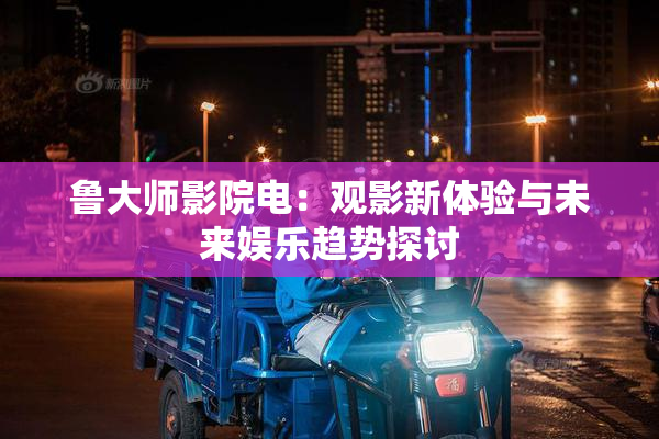 鲁大师影院电：观影新体验与未来娱乐趋势探讨