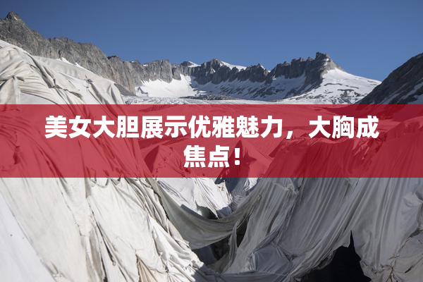 美女大胆展示优雅魅力，大胸成焦点！