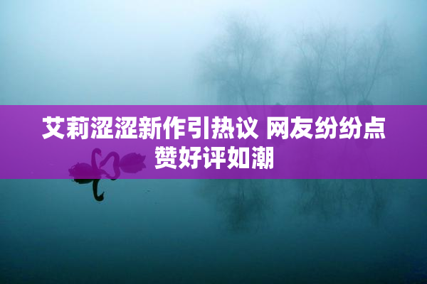 艾莉涩涩新作引热议 网友纷纷点赞好评如潮