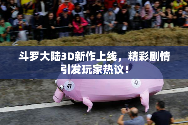 斗罗大陆3D新作上线，精彩剧情引发玩家热议！