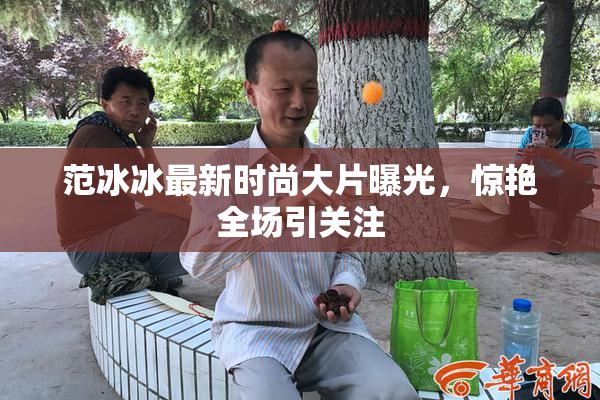范冰冰最新时尚大片曝光，惊艳全场引关注