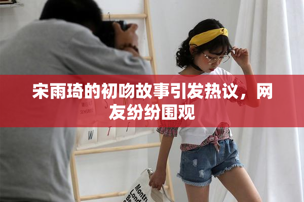 宋雨琦的初吻故事引发热议，网友纷纷围观