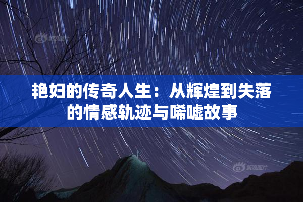 艳妇的传奇人生：从辉煌到失落的情感轨迹与唏嘘故事