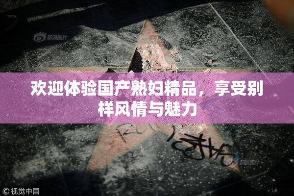 欢迎体验国产熟妇精品，享受别样风情与魅力