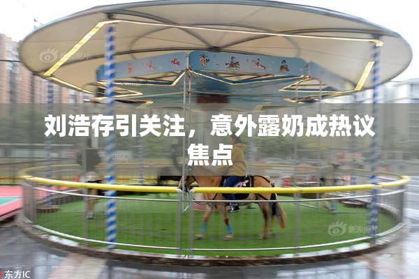 刘浩存引关注，意外露奶成热议焦点