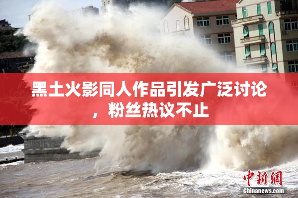 黑土火影同人作品引发广泛讨论，粉丝热议不止