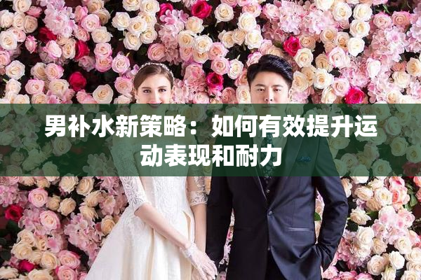 男补水新策略：如何有效提升运动表现和耐力