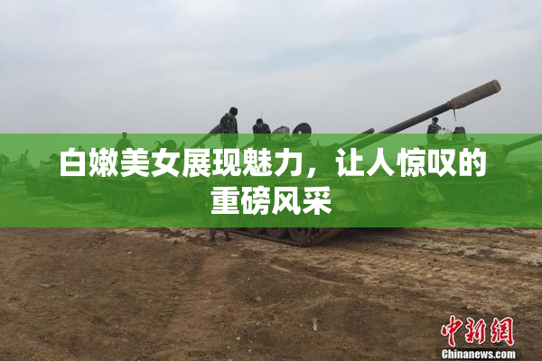 白嫩美女展现魅力，让人惊叹的重磅风采