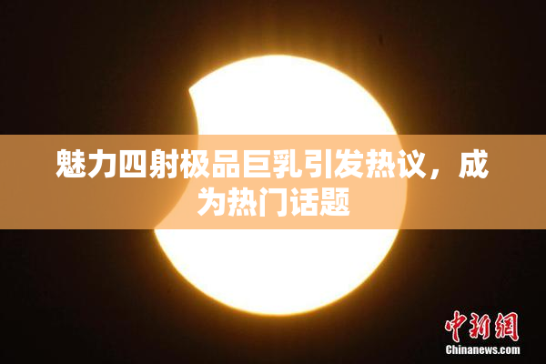 魅力四射极品巨乳引发热议，成为热门话题