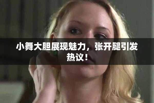 小舞大胆展现魅力，张开腿引发热议！