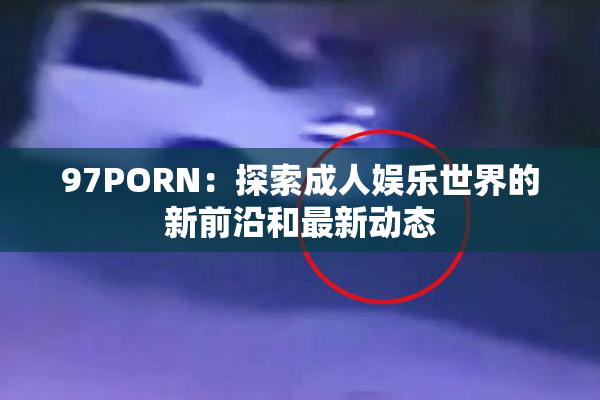 97PORN：探索成人娱乐世界的新前沿和最新动态