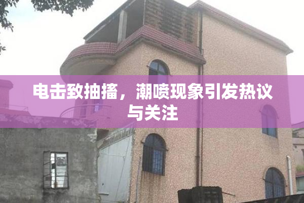 电击致抽搐，潮喷现象引发热议与关注