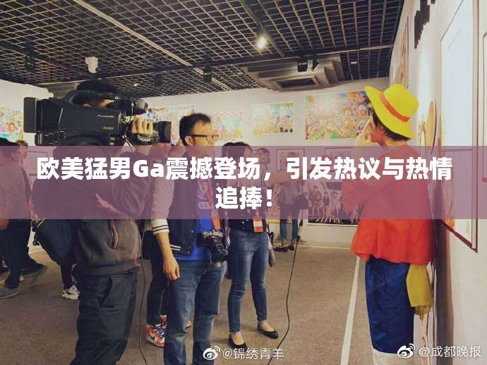 欧美猛男Ga震撼登场，引发热议与热情追捧！