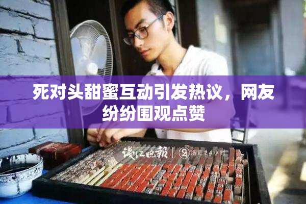 死对头甜蜜互动引发热议，网友纷纷围观点赞