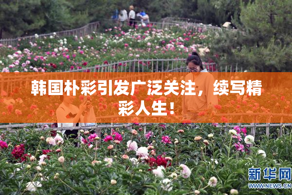 韩国朴彩引发广泛关注，续写精彩人生！