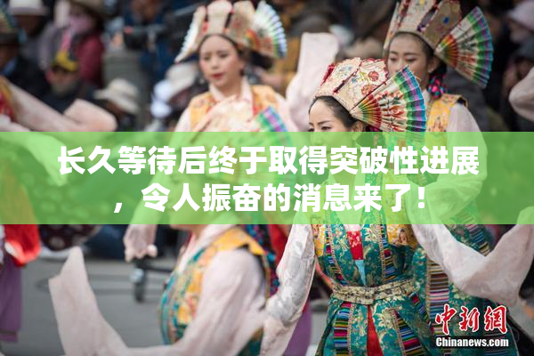 长久等待后终于取得突破性进展，令人振奋的消息来了！