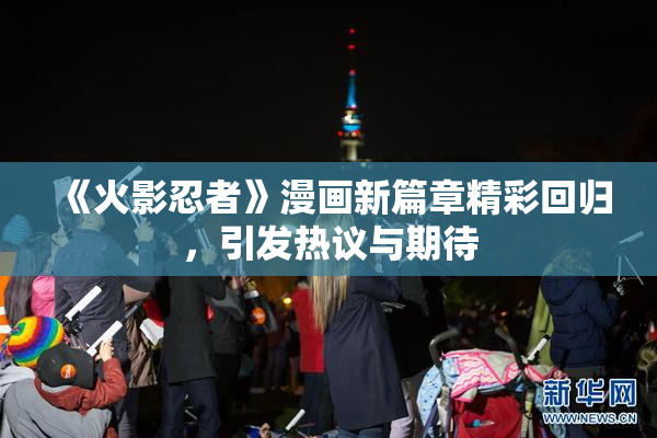 《火影忍者》漫画新篇章精彩回归，引发热议与期待