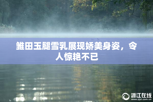 雏田玉腿雪乳展现娇美身姿，令人惊艳不已