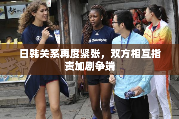 日韩关系再度紧张，双方相互指责加剧争端