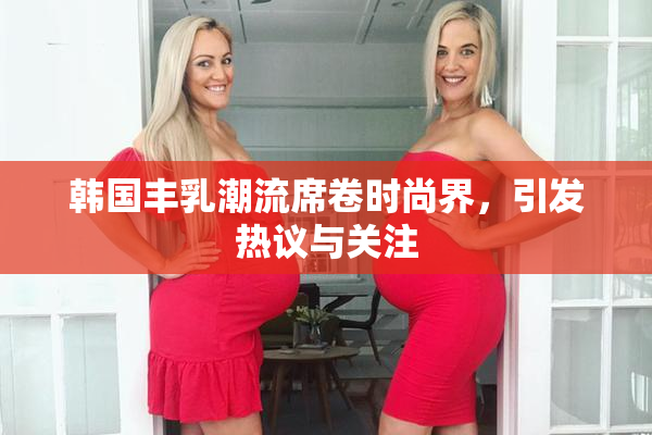 韩国丰乳潮流席卷时尚界，引发热议与关注