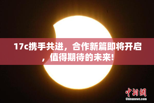 17c携手共进，合作新篇即将开启，值得期待的未来!