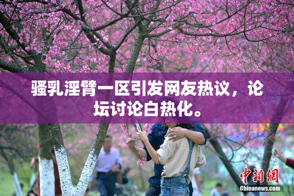 骚乳淫臂一区引发网友热议，论坛讨论白热化。