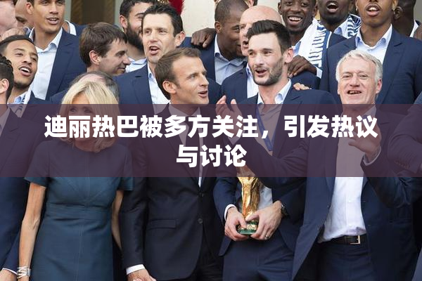 迪丽热巴被多方关注，引发热议与讨论