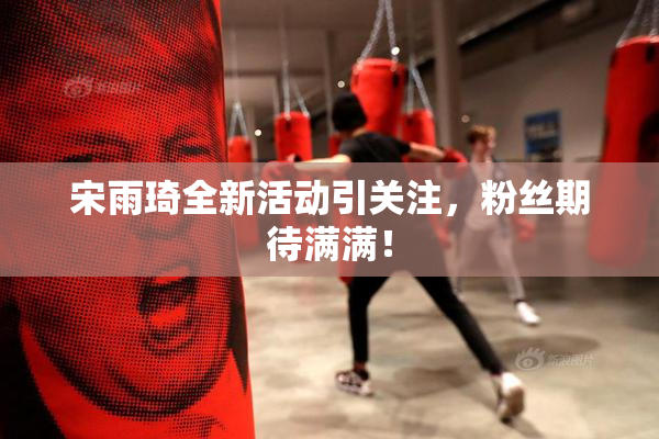 宋雨琦全新活动引关注，粉丝期待满满！