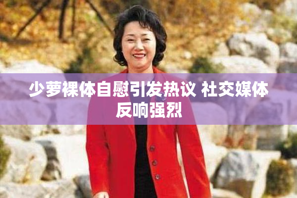 少萝裸体自慰引发热议 社交媒体反响强烈