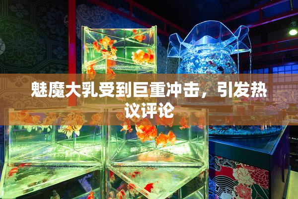 魅魔大乳受到巨重冲击，引发热议评论