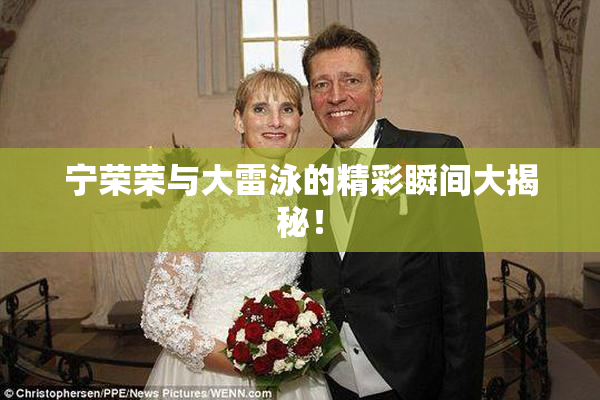 宁荣荣与大雷泳的精彩瞬间大揭秘！