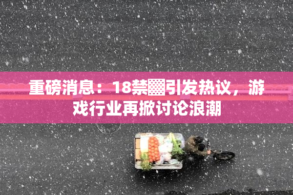 重磅消息：18禁▓引发热议，游戏行业再掀讨论浪潮