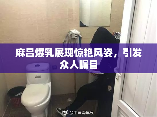 麻吕爆乳展现惊艳风姿，引发众人瞩目