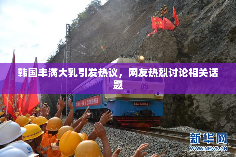 韩国丰满大乳引发热议，网友热烈讨论相关话题