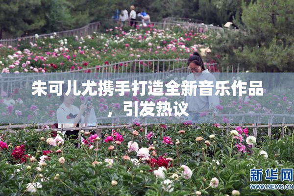 朱可儿尤携手打造全新音乐作品，引发热议