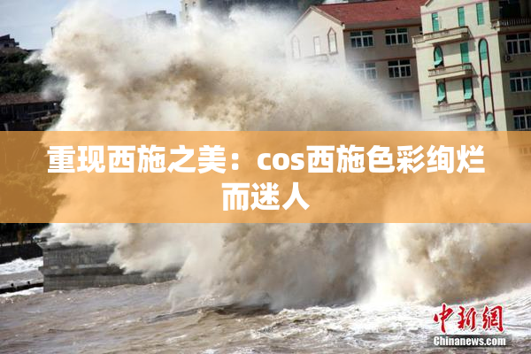 重现西施之美：cos西施色彩绚烂而迷人