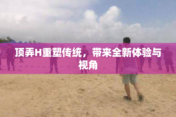 顶弄H重塑传统，带来全新体验与视角