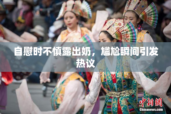 自慰时不慎露出奶，尴尬瞬间引发热议