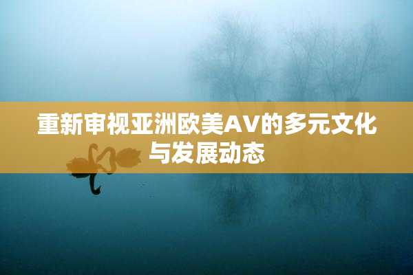 重新审视亚洲欧美AV的多元文化与发展动态