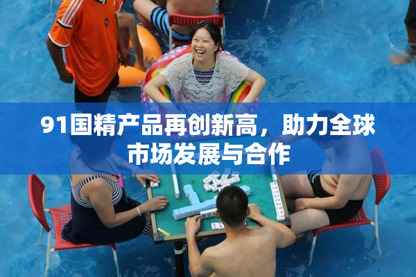 91国精产品再创新高，助力全球市场发展与合作