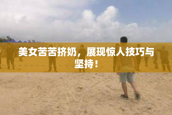 美女苦苦挤奶，展现惊人技巧与坚持！