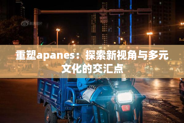 重塑apanes：探索新视角与多元文化的交汇点